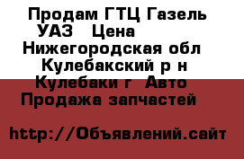 Продам ГТЦ-Газель УАЗ › Цена ­ 1 100 - Нижегородская обл., Кулебакский р-н, Кулебаки г. Авто » Продажа запчастей   